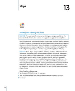 Page 114Maps
13
Finding and Viewing Locations
WARNING:  For important information about driving and navigating safely, see the 
Important Product Information Guide at www.apple.com/support/manuals/iphone.
Maps provides street maps, satellite photos, a hybrid view, and street views of locations 
in many of the world’s countries. You can get detailed driving, public transit, or walking 
directions and traffic information. Find and track your current (approximate) location, 
and use your current location to get...