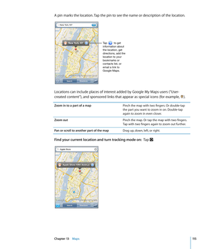Page 115A pin marks the location. Tap the pin to see the name or description of the location.
Tap         to get 
information about 
the location, get 
directions, add the 
location to your 
bookmarks or 
contacts list, or 
email a link to 
Google Maps.
Locations can include places of interest added by Google My Maps users (“User-
created content”), and sponsored links that appear as special icons (for example, ).
Zoom in to a part of a mapPinch the map with two fingers. Or double-tap 
the part you want to zoom...