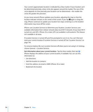 Page 116Your current (approximate) location is indicated by a blue marker. If your location can’t 
be determined precisely, a blue circle also appears around the marker. The size of the 
circle depends on how precisely your location can be determined—the smaller the 
circle, the greater the precision.
As you move around, iPhone updates your location, adjusting the map so that the 
location indicator remains in the center of the screen. If you tap 
 again or drag the 
map, iPhone continues to update your location...