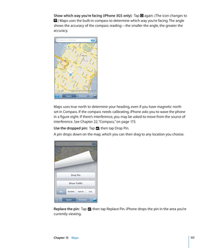 Page 117Show which way you’re facing (iPhone 3GS only):  Tap  again. ( The icon changes to 
.) Maps uses the built-in compass to determine which way you’re facing. The angle 
shows the accuracy of the compass reading—the smaller the angle, the greater the 
accuracy.
Maps uses true north to determine your heading, even if you have magnetic north 
set in Compass. If the compass needs calibrating, iPhone asks you to wave the phone 
in a figure eight. If there’s interference, you may be asked to move from the source...