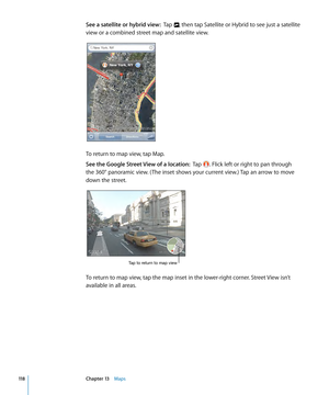 Page 118See a satellite or hybrid view:  Tap , then tap Satellite or Hybrid to see just a satellite 
view or a combined street map and satellite view.
To return to map view, tap Map.
See the Google Street View of a location:   Tap . Flick left or right to pan through 
the 360° panoramic view. ( The inset shows your current view.) Tap an arrow to move 
down the street.
Tap to return to map view
To return to map view, tap the map inset in the lower-right corner. Street View isn’t 
available in all areas.
11...