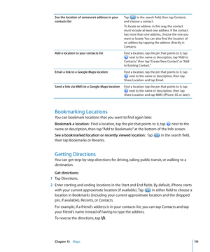 Page 119See the location of someone’s address in your 
contacts listTap 
 in the search field, then tap Contacts 
and choose a contact.
To locate an address in this way, the contact 
must include at least one address. If the contact 
has more than one address, choose the one you 
want to locate. You can also find the location of 
an address by tapping the address directly in 
Contacts.
Add a location to your contacts list Find a location, tap the pin that points to it, tap 
 next to the name or description, tap...