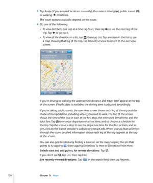 Page 120 3 Tap Route (if you entered locations manually), then select driving (), public transit (), 
or walking () directions.
The travel options available depend on the route. 
 4 Do one of the following:
• To view directions one step at a time, tap Start, then tap  to see the next leg of the 
trip. Tap  to go back.
• To view all the directions in a list, tap , then tap List. Tap any item in the list to see 
a map showing that leg of the trip. Tap Route Overview to return to the overview 
screen.
If you’re...