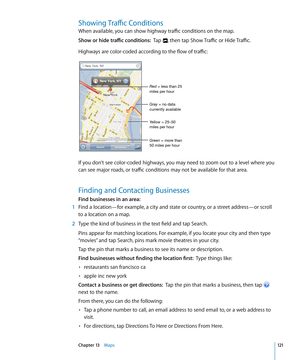 Page 121Showing Traffic Conditions
When available, you can show highway traffic conditions on the map.
Show or hide traffic conditions:  Tap , then tap Show Traffic or Hide Traffic.
Highways are color-coded according to the flow of traffic:
Green = more than 
50 miles per hour Yellow = 25–50 
miles per hour Gray = no data 
currently available Red = less than 25 
miles per hour
If you don’t see color-coded highways, you may need to zoom out to a level where you 
can see major roads, or traffic conditions may not...