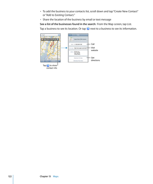 Page 122To add the business to your contacts list, scroll down and tap “Create New Contact” • 
or “Add to Existing Contact.”
Share the location of the business by email or text message
• 
See a list of the businesses found in the search:  From the Map screen, tap List.
Tap a business to see its location. Or tap 
 next to a business to see its information.
Get
directions Visit
website
Tap       to show contact info
Call
12 2Chapter 13    Maps 