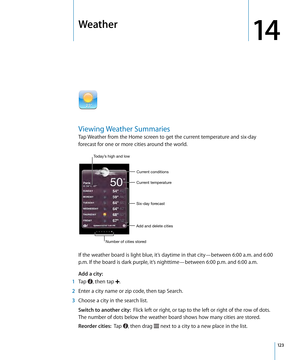 Page 123Weather
14
Viewing Weather Summaries
Tap Weather from the Home screen to get the current temperature and six-day 
forecast for one or more cities around the world.
Six-day forecast Current temperatureCurrent conditions
Add and delete cities
Number of cities stored
Today’s high and low
If the weather board is light blue, it’s daytime in that city—between 6:00 a.m. and 6:00 
p.m. If the board is dark purple, it’s nighttime—between 6:00 p.m. and 6:00 a.m.
Add a city:
  
 1 Tap , then tap .
 2 Enter a city...