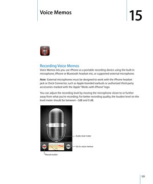 Page 125Voice Memos
15
Recording Voice Memos
Voice Memos lets you use iPhone as a portable recording device using the built-in 
microphone, iPhone or Bluetooth headset mic, or supported external microphone.
Note:  External microphones must be designed to work with the iPhone headset 
jack or Dock Connector, such as Apple-branded earbuds or authorized third-party 
accessories marked with the Apple “Works with iPhone” logo.
You can adjust the recording level by moving the microphone closer to or further 
away from...