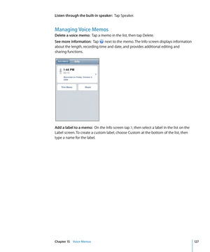 Page 127Listen through the built-in speaker:  Tap Speaker.
Managing Voice Memos
Delete a voice memo:  Tap a memo in the list, then tap Delete.
See more information:   Tap  next to the memo. The Info screen displays information 
about the length, recording time and date, and provides additional editing and 
sharing functions.
Add a label to a memo:   On the Info screen tap , then select a label in the list on the 
Label screen. To create a custom label, choose Custom at the bottom of the list, then 
type a name...