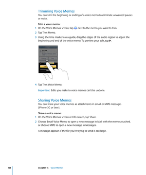 Page 128Trimming Voice Memos
You can trim the beginning or ending of a voice memo to eliminate unwanted pauses 
or noise.
Trim a voice memo:  
 1 On the Voice Memos screen, tap  next to the memo you want to trim.
 2 Tap Trim Memo.
 3 Using the time markers as a guide, drag the edges of the audio region to adjust the 
beginning and end of the voice memo. To preview your edit, tap .
 4 Tap Trim Voice Memo.
Important:   Edits you make to voice memos can’t be undone.
Sharing Voice Memos
You can share your voice...