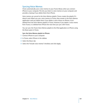 Page 129Syncing Voice Memos
iTunes automatically syncs voice memos to your iTunes library when you connect 
iPhone to your computer. This lets you listen to voice memos on your computer and 
provides a backup if you delete them from iPhone.
Voice memos are synced to the Voice Memos playlist. iTunes creates the playlist if it 
doesn’t exist. When you sync voice memos to iTunes, they remain in the Voice Memos 
application until you delete them. If you delete a voice memo on iPhone, it isn’t 
deleted from the Voice...