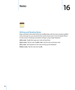 Page 130Notes
16
Writing and Reading Notes
Notes are listed in the order of the last modified date, with the most recently modified 
note at the top. You can see the first few words of each note in the list. Rotate iPhone 
to view notes in landscape orientation and type using a larger keyboard.
Add a note:  Tap , then type your note and tap Done.
Read a note:   Tap the note. Tap  or  to see the next or previous note.
Edit a note:  Tap anywhere on the note to bring up the keyboard.
Delete a note:   Tap the note,...