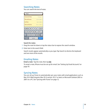 Page 131Searching Notes
You can search the text of notes.
Search for notes:  
 1 Drag the note list down or tap the status bar to expose the search window.
 2 Enter text in the search field.
Search results appear automatically as you type. Tap Search to dismiss the keyboard 
and see more of the results. 
Emailing Notes
Email a note:   Tap the note, then tap .
To email a note, iPhone must be set up for email. See “Setting Up Email Accounts” on 
page 59 .
Syncing Notes
You can set up iTunes to automatically sync...