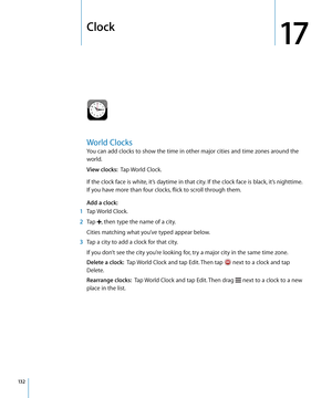 Page 132Clock
17
World Clocks
You can add clocks to show the time in other major cities and time zones around the 
world.
View clocks:  Tap World Clock.
If the clock face is white, it’s daytime in that city. If the clock face is black, it’s nighttime. 
If you have more than four clocks, flick to scroll through them.
Add a clock:   
 1 Tap World Clock.
 2 Tap , then type the name of a city.
Cities matching what you’ve typed appear below.
 3 Tap a city to add a clock for that city.
If you don’t see the city you’re...