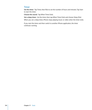 Page 134Timer
Set the timer:  Tap Timer, then flick to set the number of hours and minutes. Tap Start 
to start the timer.
Choose the sound:   Tap When Timer Ends.
Set a sleep timer:  Set the timer, then tap When Timer Ends and choose Sleep iPod.
When you set a sleep timer, iPhone stops playing music or video when the timer ends.
If you start the timer and then switch to another iPhone application, the timer 
continues running.
13 4Chapter 17    Clock 