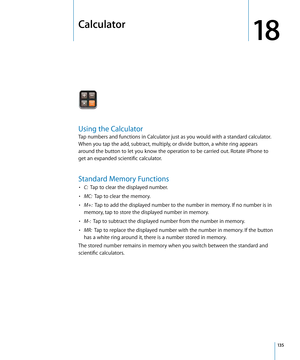 Page 135Calculator
18
Using the Calculator
Tap numbers and functions in Calculator just as you would with a standard calculator. 
When you tap the add, subtract, multiply, or divide button, a white ring appears 
around the button to let you know the operation to be carried out. Rotate iPhone to 
get an expanded scientific calculator.
Standard Memory Functions
• C:  Tap to clear the displayed number.
• MC:   Tap to clear the memory.
• M+:   Tap to add the displayed number to the number in memory. If no number is...