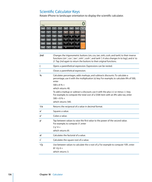 Page 136Scientific Calculator Keys
Rotate iPhone to landscape orientation to display the scientific calculator.
2ndChanges the trigonometric buttons (sin, cos, tan, sinh, cosh, and tanh) to their inverse 
functions (sin-1, cos-1, tan-1, sinh-1, cosh-1, and tanh-1). It also changes ln to log2, and ex to 
2x. Tap 2nd again to return the buttons to their original functions.
( Opens a parenthetical expression. Expressions can be nested.
) Closes a parenthetical expression.
% Calculates percentages, adds markups, and...