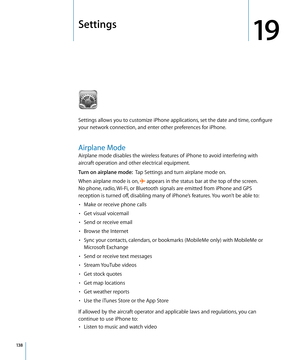 Page 138Settings
19
Settings allows you to customize iPhone applications, set the date and time, configure 
your network connection, and enter other preferences for iPhone.
Airplane Mode
Airplane mode disables the wireless features of iPhone to avoid interfering with 
aircraft operation and other electrical equipment.
Turn on airplane mode:  Tap Settings and turn airplane mode on.
When airplane mode is on, 
 appears in the status bar at the top of the screen.  
No phone, radio, Wi-Fi, or Bluetooth signals are...