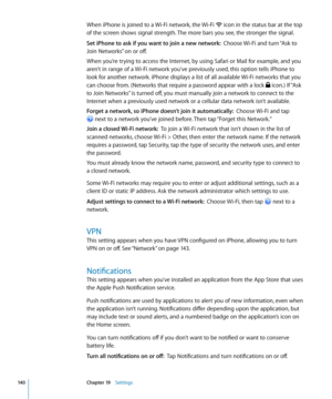 Page 140When iPhone is joined to a Wi-Fi network, the Wi-Fi  icon in the status bar at the top 
of the screen shows signal strength. The more bars you see, the stronger the signal.
Set iPhone to ask if you want to join a new network:  Choose Wi-Fi and turn “Ask to 
Join Networks” on or off.
When you’re trying to access the Internet, by using Safari or Mail for example, and you 
aren’t in range of a Wi-Fi network you‘ve previously used, this option tells iPhone to 
look for another network. iPhone displays a list...