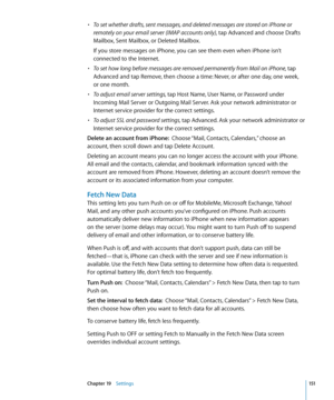 Page 151• To set whether drafts, sent messages, and deleted messages are stored on iPhone or 
remotely on your email server (IMAP accounts only), tap Advanced and choose Drafts 
Mailbox, Sent Mailbox, or Deleted Mailbox.
If you store messages on iPhone, you can see them even when iPhone isn’t 
connected to the Internet.
• To set how long before messages are removed permanently from Mail on iPhone, tap 
Advanced and tap Remove, then choose a time: Never, or after one day, one week,  
or one month.
• To adjust...