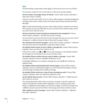 Page 152Mail
The Mail settings, except where noted, apply to all accounts you’ve set up on iPhone.
To turn alerts sounds for new or sent mail on or off, use the Sounds settings.
Set the number of messages shown on iPhone:  Choose “Mail, Contacts, Calendars” > 
Show, then choose a setting.
Choose to see the most recent 25, 50, 75, 100, or 200 messages. To download additional 
messages when you’re in Mail, scroll to the bottom of your inbox and tap Load More 
Messages.
Note:   For Microsoft Exchange accounts,...