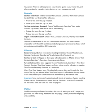 Page 153You can set iPhone to add a signature—your favorite quote, or your name, title, and 
phone number, for example—to the bottom of every message you send.
Contacts
Set how contacts are sorted:  Choose “Mail Contacts, Calendars,” then under Contacts 
tap Sort Order and do one of the following:
• To sort by first name first, tap First, Last.
• To sort by last name first, tap Last, First.
Set how contacts are displayed:   Choose “Mail Contacts, Calendars,” then under 
Contacts tap Display Order and do one of...