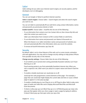Page 156Safari
Safari settings let you select your Internet search engine, set security options, and for 
developers, turn on debugging.
General
You can use Google or Yahoo! to perform Internet searches.
Select a search engine:  Choose Safari > Search Engine and select the search engine 
you want to use.
You can set Safari to automatically fill out web forms using contact information, names 
and passwords you previously entered, or both.
Enable AutoFill:   Choose Safari > AutoFill, then do one of the following:...