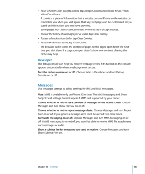 Page 157• To set whether Safari accepts cookies, tap Accept Cookies and choose Never, “From 
visited,” or Always.
A cookie is a piece of information that a website puts on iPhone so the website can 
remember you when you visit again. That way, webpages can be customized for you 
based on information you may have provided.
Some pages won’t work correctly unless iPhone is set to accept cookies.
• To clear the history of webpages you’ve visited, tap Clear History.
• To clear all cookies from Safari, tap Clear...