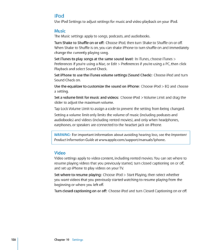 Page 158iPod
Use iPod Settings to adjust settings for music and video playback on your iPod.
Music
The Music settings apply to songs, podcasts, and audiobooks.
Turn Shake to Shuffle on or off:  Choose iPod, then turn Shake to Shuffle on or off. 
When Shake to Shuffle is on, you can shake iPhone to turn shuffle on and immediately 
change the currently playing song.
Set iTunes to play songs at the same sound level:   In iTunes, choose iTunes > 
Preferences if you’re using a Mac, or Edit > Preferences if you’re...