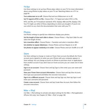 Page 159TV Out
Use these settings to set up how iPhone plays videos on your TV. For more information 
about using iPhone to play videos on your TV, see “Watching Videos on a TV
” on 
page 84 .
Turn widescreen on or off:   Choose iPod and turn Widescreen on or off.
Set TV signal to NTSC or PAL:   Choose iPod > TV Signal and select NTSC or PAL.
NTSC and PAL are TV broadcast standards. NTSC displays 480i and PAL displays 576i. 
Your TV might use either of these, depending on where you bought it. If you’re not 
sure...