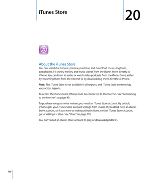 Page 160iTunes Store
20
About the iTunes Store
You can search for, browse, preview, purchase, and download music, ringtones, 
audiobooks, TV shows, movies, and music videos from the iTunes Store directly to 
iPhone. You can listen to audio or watch video podcasts from the iTunes Store, either 
by streaming them from the Internet or by downloading them directly to iPhone.
Note:  The iTunes Store is not available in all regions, and iTunes Store content may 
vary across regions.
To access the iTunes Store, iPhone...