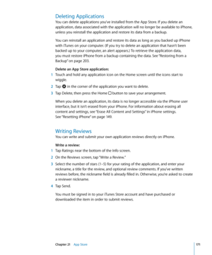 Page 171Deleting Applications
You can delete applications you’ve installed from the App Store. If you delete an 
application, data associated with the application will no longer be available to iPhone, 
unless you reinstall the application and restore its data from a backup.
You can reinstall an application and restore its data as long as you backed up iPhone 
with iTunes on your computer. (If you try to delete an application that hasn’t been 
backed up to your computer, an alert appears.) To retrieve the...