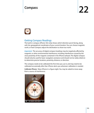 Page 173Compass
22
Getting Compass Readings
The built-in compass (iPhone 3GS only) shows which direction you’re facing, along 
with the geographical coordinates of your current location. You can choose magnetic 
north, or have Compass adjust the declination to show true north.
Important:  The accuracy of digital compass headings may be negatively affected by 
magnetic or other environmental interference, including interference caused by the 
close proximity of the magnets contained in the iPhone earbuds. The...