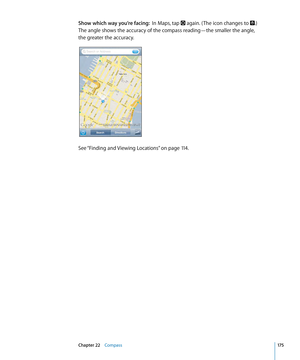 Page 175Show which way you’re facing:  In Maps, tap  again. ( The icon changes to .)  
The angle shows the accuracy of the compass reading—the smaller the angle,  
the greater the accuracy.
See “Finding and Viewing Locations”  on page 11 4 .
17 5Chapter 22    Compass 