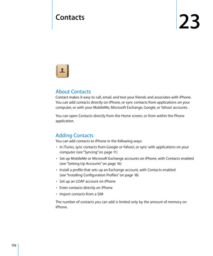 Page 176Contacts
23
About Contacts
Contact makes it easy to call, email, and text your friends and associates with iPhone. 
You can add contacts directly on iPhone, or sync contacts from applications on your 
computer, or with your MobileMe, Microsoft Exchange, Google, or Yahoo! accounts.
You can open Contacts directly from the Home screen, or from within the Phone 
application.
Adding Contacts
You can add contacts to iPhone in the following ways:In iTunes, sync contacts from Google or Yahoo!, or sync with...