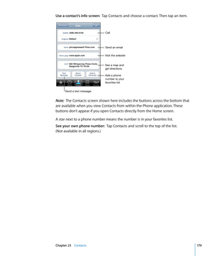 Page 179Use a contact’s info screen:  Tap Contacts and choose a contact. Then tap an item.
Visit the websiteCall
Send an email
Send a text message Add a phone 
number to your 
favorites list
See a map and 
get directions
Note:
  The Contacts screen shown here includes the buttons across the bottom that 
are available when you view Contacts from within the Phone application. These 
buttons don’t appear if you open Contacts directly from the Home screen.
A star next to a phone number means the number is in your...