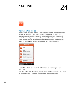 Page 180Nike + iPod
24
Activating Nike + iPod
When activated in Settings, the Nike + iPod application appears on the Home screen 
(iPhone 3GS only). With a Nike + iPod Sensor (sold separately), the Nike + iPod 
application provides audible feedback on your speed, distance, time elapsed, and 
calories burned during a running or walking workout. When iPhone is connected to 
iTunes on your computer, you can send your workout information to Nikeplus.com, 
where you can track your progress, set goals, and participate...