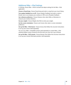 Page 181Additional Nike + iPod Settings
In Settings, choose Nike + iPod to activate and adjust settings for the Nike + iPod 
application.
Choose a PowerSong:  Choose PowerSong and select a song from your music library.
Turn spoken feedback on or off:   Choose Spoken Feedback and select a male or 
female voice to accompany your workout, or Off to turn off spoken feedback.
Set a distance preference:   Choose Distance, then select Miles or Kilometers to 
measure your workout distance.
Set your weight:   Choose...