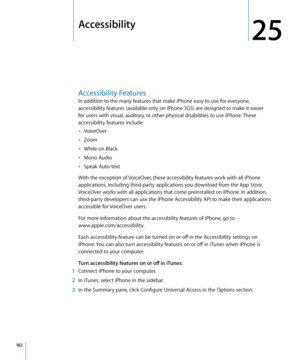 Page 182Accessibility
25
Accessibility Features
In addition to the many features that make iPhone easy to use for everyone, 
accessibility features (available only on iPhone 3GS) are designed to make it easier 
for users with visual, auditory, or other physical disabilities to use iPhone. These 
accessibility features include:VoiceOver
• 
Zoom• 
White on Black• 
Mono Audio• 
Speak Auto-text• 
With the exception of VoiceOver, these accessibility features work with all iPhone 
applications, including third-party...