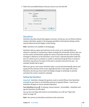 Page 183 4 Select the accessibility features that you want to use and click OK.
VoiceOver
VoiceOver describes aloud what appears onscreen, so that you can use iPhone without 
seeing it. VoiceOver speaks in the language specified in International settings, which 
may be influenced by the Region Locale setting.
Note:   VoiceOver isn’t available in all languages.
VoiceOver tells you about each element on the screen as it’s selected. When an 
element is selected, it’s enclosed by a black rectangle (for the benefit...