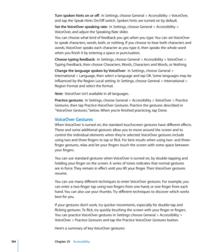 Page 184Turn spoken hints on or off:  In Settings, choose General > Accessibility > VoiceOver, 
and tap the Speak Hints On/Off switch. Spoken hints are turned on by default.
Set the VoiceOver speaking rate:   In Settings, choose General > Accessibility > 
VoiceOver, and adjust the Speaking Rate slider.
You can choose what kind of feedback you get when you type. You can set VoiceOver 
to speak characters, words, both, or nothing. If you choose to hear both characters and 
words, VoiceOver speaks each character as...