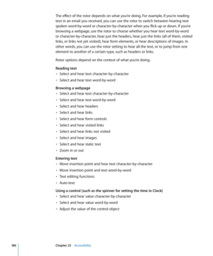 Page 186The effect of the rotor depends on what you’re doing. For example, if you’re reading 
text in an email you received, you can use the rotor to switch between hearing text 
spoken word-by-word or character-by-character when you flick up or down. If you’re 
browsing a webpage, use the rotor to choose whether you hear text word-by-word 
or character-by-character, hear just the headers, hear just the links (all of them, visited 
links, or links not yet visited), hear form elements, or hear descriptions of...