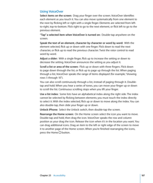 Page 187Using VoiceOver
Select items on the screen:  Drag your finger over the screen. VoiceOver identifies 
each element as you touch it. You can also move systematically from one element to 
the next by flicking left or right with a single finger. Elements are selected from left-
to-right, top-to-bottom. Flick right to go to the next element, or flick left to go to the 
previous element.
“Tap” a selected item when VoiceOver is turned on:   Double-tap anywhere on the 
screen. 
Speak the text of an element,...