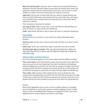 Page 189Move the insertion point:  Flick up or down to move the insertion point forward or 
backward in the text. VoiceOver makes a sound when the insertion point moves, and 
speaks the character that the insertion point moved across. Use the rotor to choose 
whether you want to move the insertion point by character or by word.
Select text:   Use the rotor to choose edit. Flick up or down to choose between the 
Select and Select All functions, then double tap. If you chose Select, the word closest 
to the...