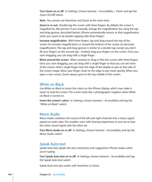 Page 190Turn Zoom on or off:  In Settings, choose General > Accessibility > Zoom and tap the 
Zoom On/Off switch.
Note:   You cannot use VoiceOver and Zoom at the same time.
Zoom in or out:   Double-tap the screen with three fingers. By default, the screen is 
magnified by 200 percent. If you manually change the magnification (by using the tap-
and-drag gesture, described below), iPhone automatically returns to that magnification 
when you zoom in by double-tapping with three fingers.
Increase magnification:...