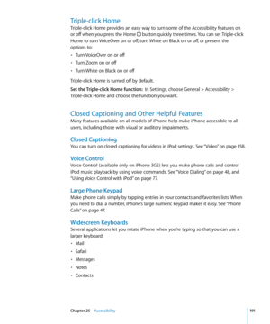Page 191Triple-click Home
Triple-click Home provides an easy way to turn some of the Accessibility features on 
or off when you press the Home 
 button quickly three times. You can set Triple-click 
Home to turn VoiceOver on or off, turn White on Black on or off, or present the  
options to:
Turn VoiceOver on or off
• 
Turn Zoom on or off• 
Turn White on Black on or off• 
Triple-click Home is turned off by default.
Set the Triple-click Home function:   In Settings, choose General > Accessibility > 
Triple-click...