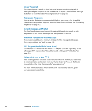 Page 192Visual Voicemail
The play and pause controls in visual voicemail let you control the playback of 
messages. Drag the playhead on the scrubber bar to repeat a portion of the message 
that’s hard to understand. See “Checking Voicemail
” on page 52 .
Assignable Ringtones
You can assign distinctive ringtones to individuals in your contacts list for audible 
caller ID. You can purchase ringtones from the iTunes Store on iPhone. See “Purchasing 
Ringtones
” on page 162.
Instant Messaging (IM) Chat
The App...