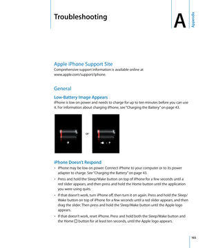 Page 193Troubleshooting
AAppendix
Apple iPhone Support Site
Comprehensive support information is available online at  
www.apple.com/support/iphone
. 
General
Low-Battery Image Appears
iPhone is low on power and needs to charge for up to ten minutes before you can use 
it. For information about charging iPhone, see “Charging the Battery
” on page 43 .
or
iPhone Doesn’t Respond
iPhone may be low on power. Connect iPhone to your computer or to its power • 
adapter to charge. See “ Charging the Battery” on page 43...