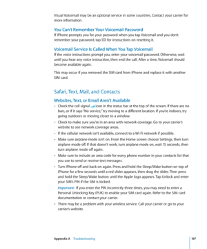 Page 197Visual Voicemail may be an optional service in some countries. Contact your carrier for 
more information. 
You Can’t Remember Your Voicemail Password
If iPhone prompts you for your password when you tap Voicemail and you don’t 
remember your password, tap 
 for instructions on resetting it.
Voicemail Service Is Called When You Tap Voicemail
If the voice instructions prompt you, enter your voicemail password. Otherwise, wait 
until you hear any voice instruction, then end the call. After a time,...