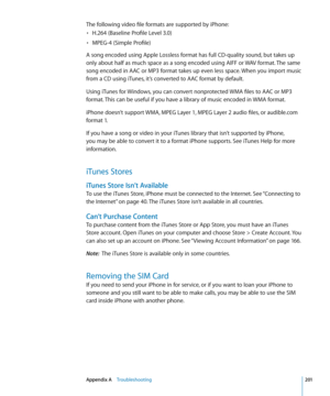 Page 201The following video file formats are supported by iPhone:H.264 (Baseline Profile Level 3.0)
• 
MPEG-4 (Simple Profile)• 
A song encoded using Apple Lossless format has full CD-quality sound, but takes up 
only about half as much space as a song encoded using AIFF or WAV format. The same 
song encoded in AAC or MP3 format takes up even less space. When you import music 
from a CD using iTunes, it’s converted to AAC format by default.
Using iTunes for Windows, you can convert nonprotected WMA files to AAC...