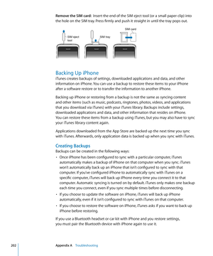 Page 202Remove the SIM card:  Insert the end of the SIM eject tool (or a small paper clip) into 
the hole on the SIM tray. Press firmly and push it straight in until the tray pops out.
SIM traySIM eject
tool
SIM card
Backing Up iPhone
iTunes creates backups of settings, downloaded applications and data, and other 
information on iPhone. You can use a backup to restore these items to your iPhone 
after a software restore or to transfer the information to another iPhone.
Backing up iPhone or restoring from a...